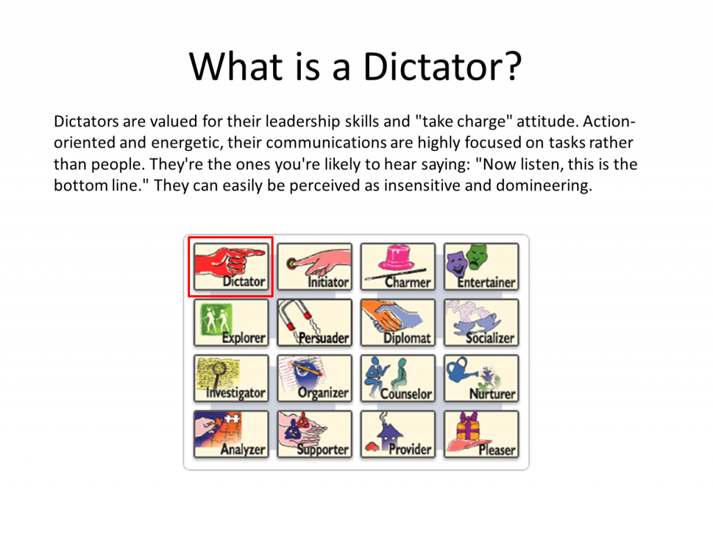 Dictators are valued for their leadership skills and "take charge" attitude. Action-oriented and energetic, their communications are highly focused on tasks rather than people. They're the ones you're likely to hear saying: "Now listen, this is the bottom line." They can easily be perceived as insensitive and domineering.